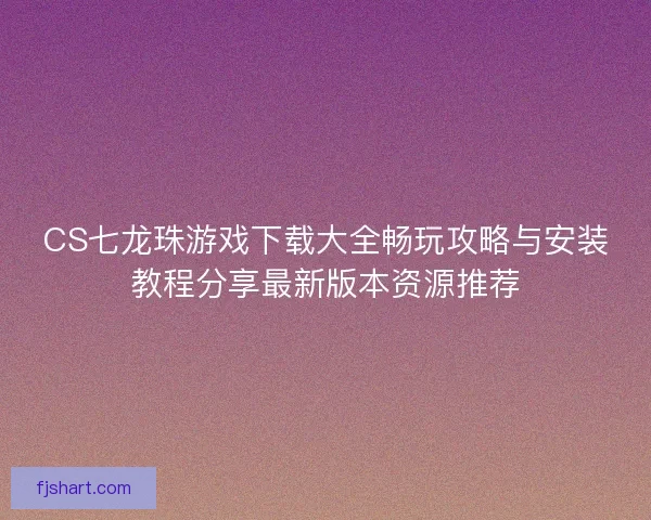 CS七龙珠游戏下载大全畅玩攻略与安装教程分享最新版本资源推荐
