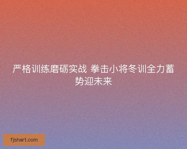 严格训练磨砺实战 拳击小将冬训全力蓄势迎未来