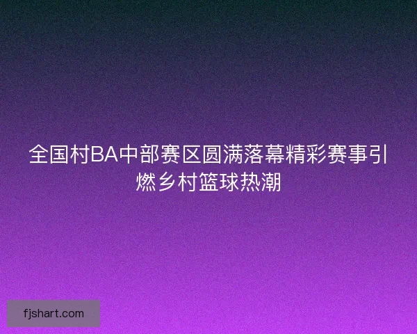 全国村BA中部赛区圆满落幕精彩赛事引燃乡村篮球热潮