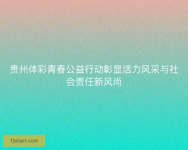 贵州体彩青春公益行动彰显活力风采与社会责任新风尚